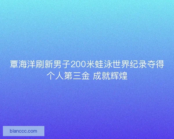 覃海洋刷新男子200米蛙泳世界纪录夺得个人第三金 成就辉煌
