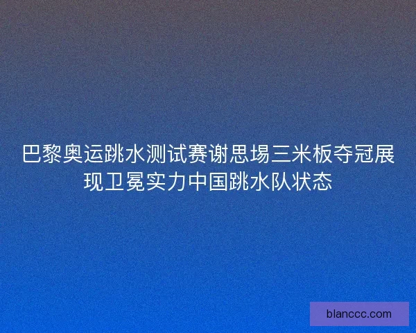 巴黎奥运跳水测试赛谢思埸三米板夺冠展现卫冕实力中国跳水队状态