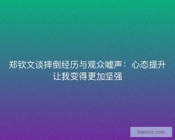 郑钦文谈摔倒经历与观众嘘声：心态提升让我变得更加坚强