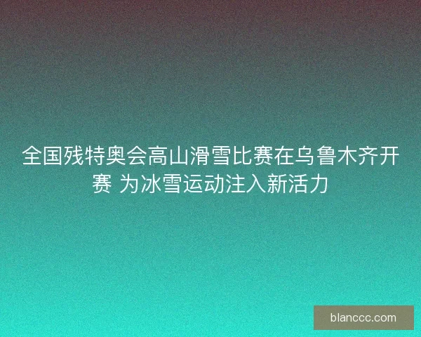 全国残特奥会高山滑雪比赛在乌鲁木齐开赛 为冰雪运动注入新活力