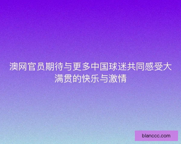 澳网官员期待与更多中国球迷共同感受大满贯的快乐与激情